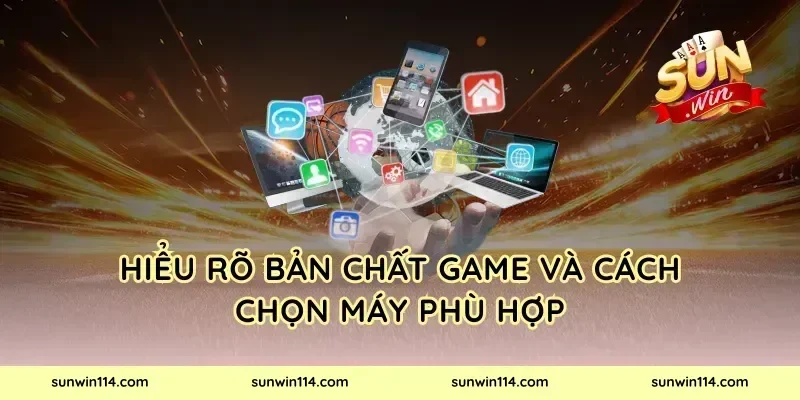 Hiểu rõ bản chất game và cách chọn máy phù hợp